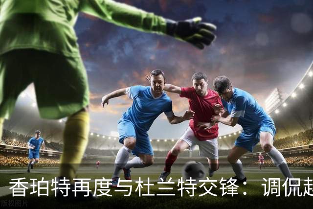 香珀特再度与杜兰特交锋：调侃越来越有趣，期待新赛季来临